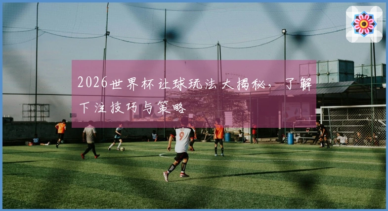 2026世界杯让球玩法大揭秘，了解下注技巧与策略